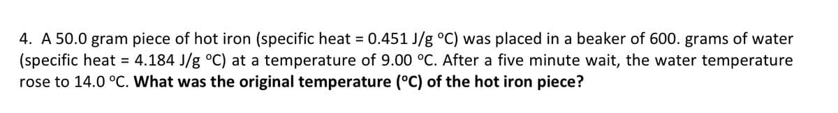 4. A 50.0 gram piece of hot iron (specific heat
(specific heat
rose to 14.0 °C. What was the original temperature (°C) of the hot iron piece?
0.451 J/g °C) was placed in a beaker of 600. grams of water
= 4.184 J/g °C) at a temperature of 9.00 °C. After a five minute wait, the water temperature
%3D
