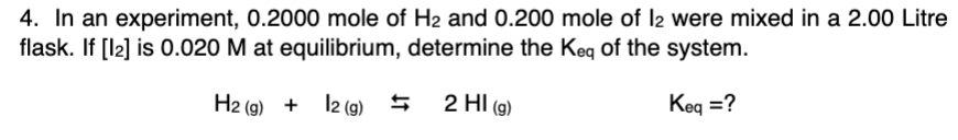 4. In an experiment, 0.2000 mole of H2 and 0.200 mole of l2 were mixed in a 2.00 Litre
flask. If [l2] is 0.020 M at equilibrium, determine the Keq of the system.
H2 (g) + l2 (9) 5
2 HI (g)
Keq =?
