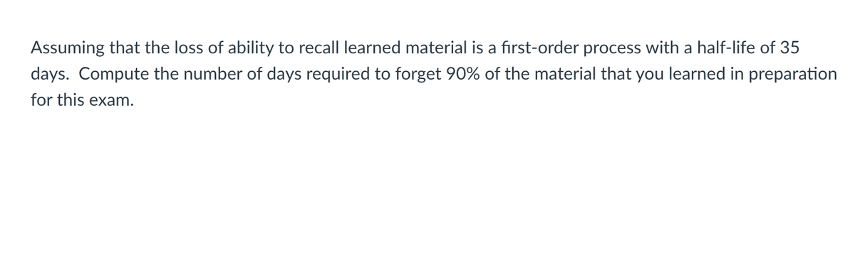 Assuming that the loss of ability to recall learned material
a first-order process with a half-life of 35
days. Compute the number of days required to forget 90% of the material that you learned in preparation
for this exam.
