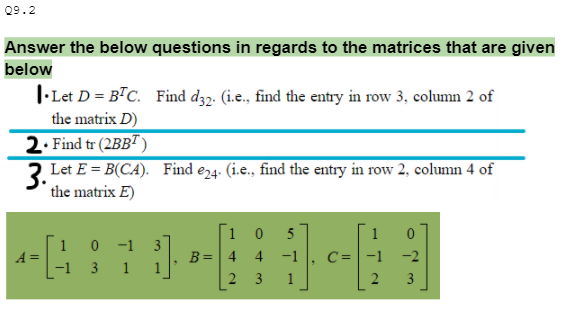 Q9.2
Answer the below questions in regards to the matrices that are given
below
I-Let D = BTC. Find d32. (i.e., find the entry in row 3, column 2 of
the matrix D)
2. Find tr (2BB")
3 Let E = B(CA). Find e24. (i.e., find the entry in row 2, column 4 of
the matrix E)
1 0
5
1
1 0 -1
3 1 1
A =
-1
B= 4
4
-1
-1
-2
2
