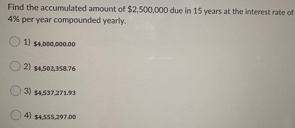 Find the accumulated amount of $2,500,000 due in 15 years at the interest rate of
4% per year compounded yearly.
O 1) $4,000,000.00
2) $4,502,358.76
O 3) $4,537,271.93
O 4) $4,555,297.00
