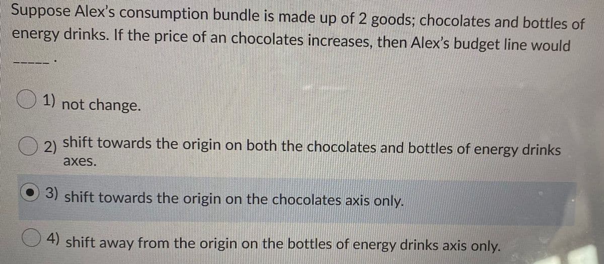 Suppose Alex's consumption bundle is made up of 2 goods; chocolates and bottles of
energy drinks. If the price of an chocolates increases, then Alex's budget line would
1) not change.
2)
shift towards the origin on both the chocolates and bottles of energy drinks
аxes.
O 3) shift towards the origin on the chocolates axis only.
4) shift away from the origin on the bottles of energy drinks axis only.
