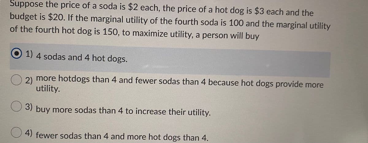 Suppose the price of a soda is $2 each, the price of a hot dog is $3 each and the
budget is $20. If the marginal utility of the fourth soda is 100 and the marginal utility
of the fourth hot dog is 150, to maximize utility, a person will buy
1) 4 sodas and 4 hot dogs.
2) more hotdogs than 4 and fewer sodas than 4 because hot dogs provide more
utility.
3) buy more sodas than 4 to increase their utility.
4) fewer sodas than 4 and more hot dogs than 4.
