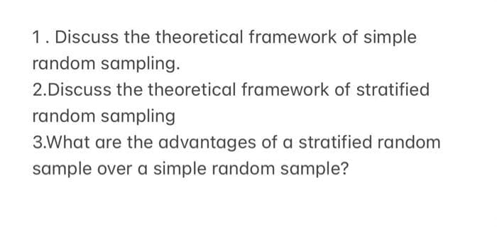 1. Discuss the theoretical framework of simple
random sampling.
2.Discuss the theoretical framework of stratified
random sampling
3.What are the advantages of a stratified random
sample over a simple random sample?
