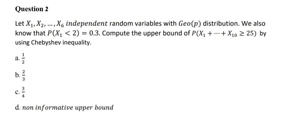 Question 2
Let X₁, X₂,
know that P(X₁ < 2) = 0.3. Compute the upper bound of P(X₁ + ···
using Chebyshev inequality.
a. 1/12
HIN
b.
213
....
, X6 independent random variables with Geo (p) distribution. We also
+ X10 ≥25) by
d. non informative upper bound