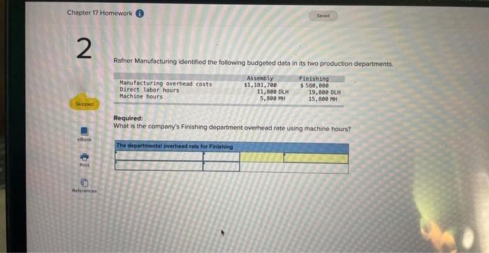 Chapter 17 Homework
2
Skipped
eBook
Priet
References
Rafner Manufacturing identified the following budgeted data in its two production departments.
Assembly
$1,181,700
Manufacturing overhead costs
Direct labor hours.
Machine hours.
Saved
11,800 DLH
5,800 MH
The departmental overhead rate for Finishing
Finishing
$ 580,000
19,800 DLH
15,800 MH
Required:
What is the company's Finishing department overhead rate using machine hours?