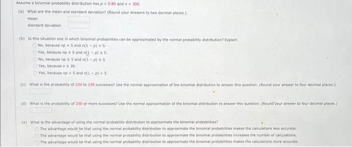 Assume a binomial probability distribution has p 0.80 and n = 300.
(a) What are the mean and standard deviation? (Round your answers to two decimal places.)
mean
standard deviation
(b) Is this situation one in which binomial probabilities can be approximated by the normal probability distribution? Explain
No, because no < 5 and n(1-p) < 5.
Yes, because no 25 and n(1-p) a 5.
No, because no a 5 and n(1-P) 25.
Yes, because n 2 30.
Yes, because no 5 and n(1-p) < 5.
() What is the probability of 220 to 230 successes? Use the normal approximation of the binomial distribution to answer this question. (Round your answer to four decimal places.)
(d) What is the probability of 250 or more successes? Use the normal approximation of the binomial distribution to answer this question. (Round your answer to four decimal places.)
(e) What is the advantage of using the normal probability distribution to approximate the binomial probabilities?
The advantage would be that using the normal probability distribution to approximate the binomial probabilities makes the calculations less accurata
The advantage would be that using the normal probability distribution to approximate the binomial probabilities increases the number of calculations.
The advantage would be that using the normal probability distribution to approximate the binomial probabilities makes the calculations more accurate.