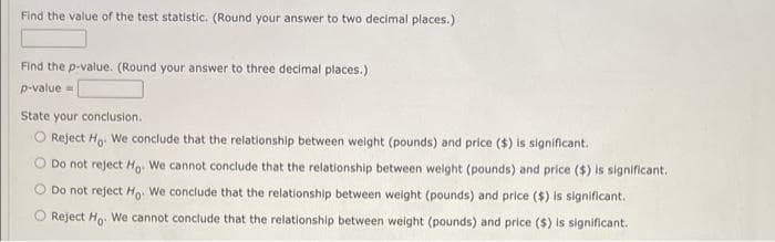 Find the value of the test statistic. (Round your answer to two decimal places.)
Find the p-value. (Round your answer to three decimal places.)
p-value=
State your conclusion.
Reject Ho. We conclude that the relationship between weight (pounds) and price ($) is significant.
Do not reject Ho. We cannot conclude that the relationship between weight (pounds) and price ($) is significant..
Do not reject Ho. We conclude that the relationship between weight (pounds) and price ($) is significant.
Reject Ho. We cannot conclude that the relationship between weight (pounds) and price ($) is significant.