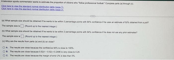 A television sports commentator wants to estimate the proportion of citizens who "follow professional football. Complete parts (a) through (c)
Click here to view the standard normal distribution table (page.1).
Click here to view the standard normal distribution table (page 2).
(a) What sample size should be obtained if he wants to be within 2 percentage points with 94% confidence if he uses an estimate of 52% obtained from a poll?
The sample size is (Round up to the nearest integer.)
(b) What sample size should be obtained if he wants to be within 2 percentage points with 94% confidence if he does not use any prior estimates?
The sample size is
(Round up to the nearest integer)
(c) Why are the results from parts (a) and (b) so close?
OA. The results are close because the confidence 94% is close to 100%
OB. The results are close because 0.52(1-0.52)=0.2496 is very close to 0.25
OC. The results are close because the margin of error 2% is less than 5%.