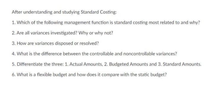 After understanding and studying Standard Costing:
1. Which of the following management function is standard costing most related to and why?
2. Are all variances investigated? Why or why not?
3. How are variances disposed or resolved?
4. What is the difference between the controllable and noncontrollable variances?
5. Differentiate the three: 1. Actual Amounts, 2. Budgeted Amounts and 3. Standard Amounts.
6. What is a flexible budget and how does it compare with the static budget?
