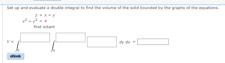 Set up and evaluate a double integral to find the volume of the solid bounded by the graphs of the equations.
z = x + y
x² + y2
= 4
first octant
V =
dy dx =
eBook
