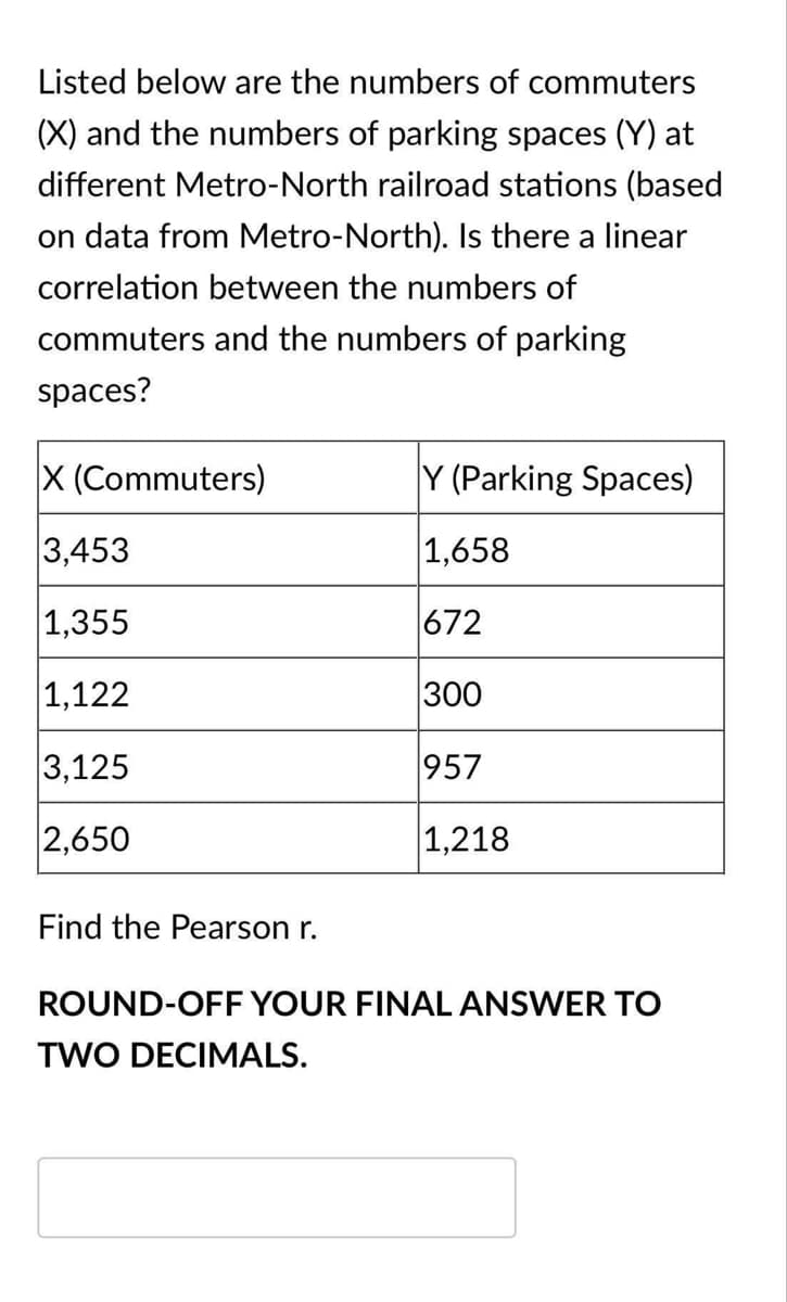 Listed below are the numbers of commuters
(X) and the numbers of parking spaces (Y) at
different Metro-North railroad stations (based
on data from Metro-North). Is there a linear
correlation between the numbers of
commuters and the numbers of parking
spaces?
X (Commuters)
Y (Parking Spaces)
3,453
1,658
1,355
672
|1,122
300
3,125
957
2,650
1,218
Find the Pearson r.
ROUND-OFF YOUR FINAL ANSWER TO
TWO DECIMALS.

