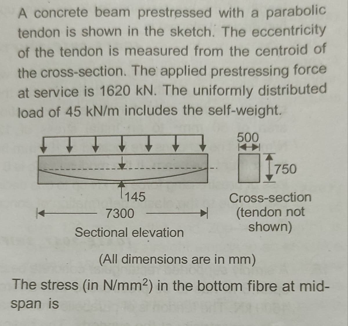 A concrete beam prestressed with a parabolic
tendon is shown in the sketch. The eccentricity
of the tendon is measured from the centroid of
the cross-section. The applied prestressing force
at service is 1620 kN. The uniformly distributed
load of 45 kN/m includes the self-weight.
500
750
145
Cross-section
(tendon not
shown)
7300
Sectional elevation
(All dimensions are in mm)
The stress (in N/mm2) in the bottom fibre at mid-
span is
