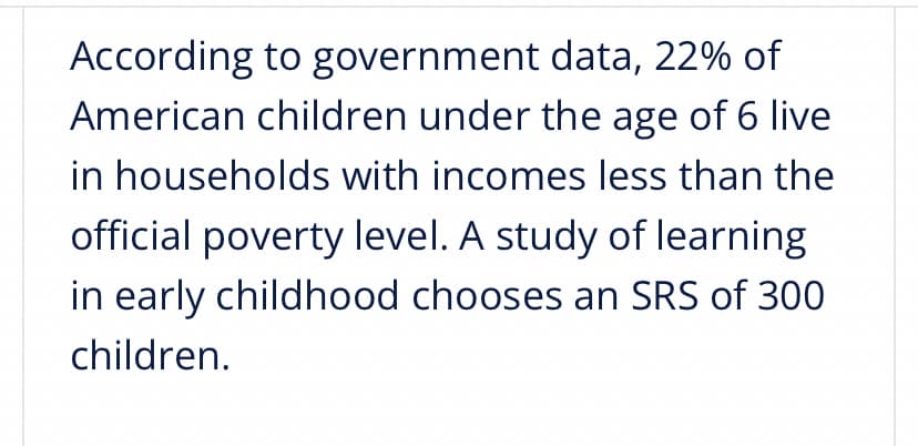 According to government data, 22% of
American children under the age of 6 live
in households with incomes less than the
official poverty level. A study of learning
in early childhood chooses an SRS of 300
children.

