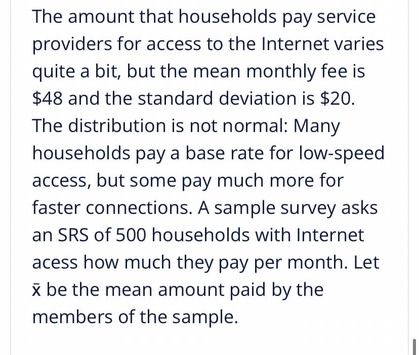 The amount that households pay service
providers for access to the Internet varies
quite a bit, but the mean monthly fee is
$48 and the standard deviation is $20.
The distribution is not normal: Many
households pay a base rate for low-speed
access, but some pay much more for
faster connections. A sample survey askS
an SRS of 500 households with Internet
acess how much they pay per month. Let
x be the mean amount paid by the
members of the sample.
