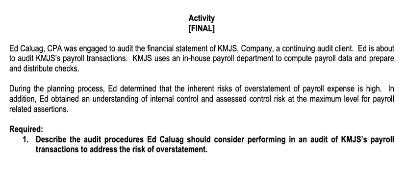 Activity
[FINAL]
Ed Caluag, CPA was engaged to audit the financial statement of KMJS, Company, a continuing audit client. Ed is about
to audit KMJS's payroll transactions. KMJS uses an in-house payroll department to compute payroll data and prepare
and distribute checks.
During the planning process, Ed determined that the inherent risks of overstatement of payroll expense is high. In
addition, Ed obtained an understanding of internal control and assessed control risk at the maximum level for payroll
related assertions.
Required:
1. Describe the audit procedures Ed Caluag should consider performing in an audit of KMJS's payroll
transactions to address the risk of overstatement.
