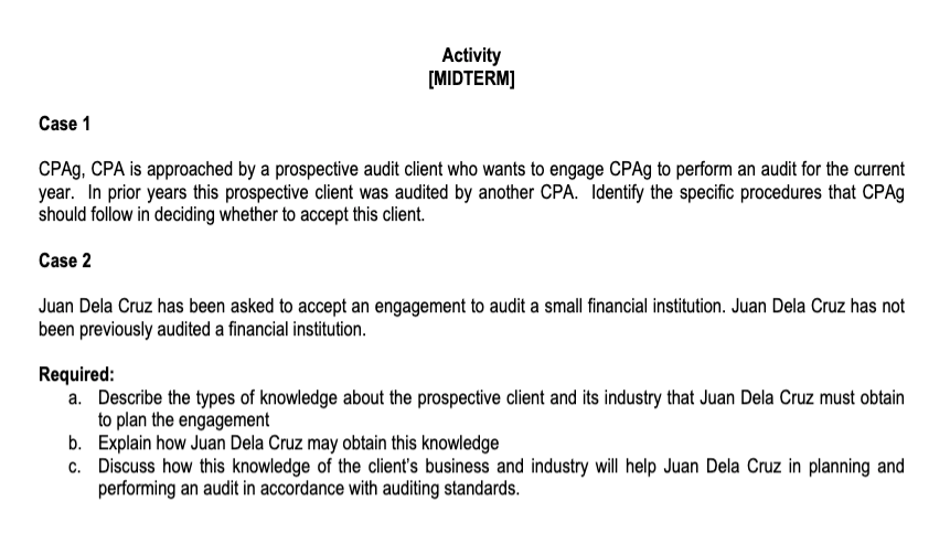 Activity
[MIDTERM]
Case 1
CPAG, CPA is approached by a prospective audit client who wants to engage CPA9 to perform an audit for the current
year. In prior years this prospective client was audited by another CPA. Identify the specific procedures that CPA9
should follow in deciding whether to accept this client.
Case 2
Juan Dela Cruz has been asked to accept an engagement to audit a small financial institution. Juan Dela Cruz has not
been previously audited a financial institution.
Required:
a. Describe the types of knowledge about the prospective client and its industry that Juan Dela Cruz must obtain
to plan the engagement
b. Explain how Juan Dela Cruz may obtain this knowledge
c. Discuss how this knowledge of the client's business and industry will help Juan Dela Cruz in planning and
performing an audit in accordance with auditing standards.
