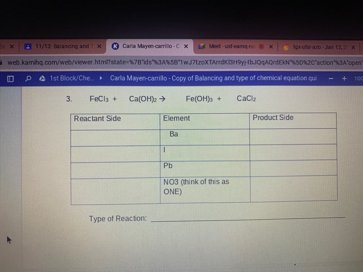 Eq x
11/13: Balancing and 1 X
Carla Mayen-carrillo - C x
Meet-usf-eamq-ruv x
tgx-ufsr-azo-Jan 12,2 x
web.kamihq.com/web/viewer.html?state%=%7B"ids"%3A%5B"1wJ7tzoXTArrdK13H9yj-tbJQqAQrdEkN"%5D%2C"action"%3A"open
A 1st Block/Che.. »
Carla Mayen-carrillo - Copy of Balancing and type of chemical equation qui
100
3.
FeCl3 +
Ca(OH)2 >
Fe(OH)3 +
CaCl2
Reactant Side
Element
Product Side
Ва
Pb
NO3 (think of this as
ONE)
Type of Reaction:
