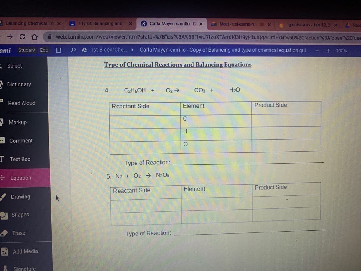 Balancing Chemical Eq x
11/13: Balancing and T x
K Carla Mayen-carrillo - C x
Meet -usf-camq-ru x
e tgx-ufsr-azo - Jan 12, 2x
A Rece
A web.kamihq.com/web/viewer.html?state=D%7B"ids"%3A%5B"1wJ7tzoXTArrdK13H9yj-tbJQqAQrdEkN"%5D%2C"action"%3A'open"%2C"use
ami
Student Edu
O e A 1st Block/Che..
Carla Mayen-carrillo - Copy of Balancing and type of chemical equation qui
+
100%
3 Select
Type of Chemical Reactions and Balancing Equations
E Dictionary
4.
C2H5OH +
O2 >
CO2 +
H20
Read Aloud
Reactant Side
Element
Product Side
C
A Markup
H.
Comment
T Text Box
Type of Reaction:
: Equation
5. N2 + O2 → N2O5
Element
Product Side
Reactant Side
Drawing
Shapes
Eraser
Type of Reaction:
A Add Media
A Signature
