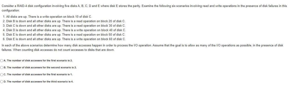 Consider a RAID-4 disk configuration involving five disks A, B, C, D and E where disk E stores the parity. Examine the following six scenarios involving read and write operations in the presence of disk failures in this
configuration:
1. All disks are up. There is a write operation on block 10 of disk C.
2. Disk B is down and all other disks are up. There is a read operation on block 20 of disk C.
3. Disk C is down and all other disks are up. There is a read operation on block 30 of disk C.
4. Disk D is down and all other disks are up. There is a write operation on block 40 of disk C.
5. Disk E is down and all other disks are up. There is a read operation on block 50 of disk C.
6. Disk E is down and all other disks are up. There is a write operation on block 60 of disk C.
In each of the above scenarios determine how many disk accesses happen in order to process the I/O operation. Assume that the goal is to allow as many of the I/O operations as possible, in the presence of disk
failures. When counting disk accesses do not count accesses to disks that are down.
OA. The number of disk accesses for the first scenario is 2.
OB. The number of disk accesses for the second scenario is 2.
OC. The number of disk accesses for the first scenario is 1.
OD. The number of disk accesses for the third scenario is 4.
