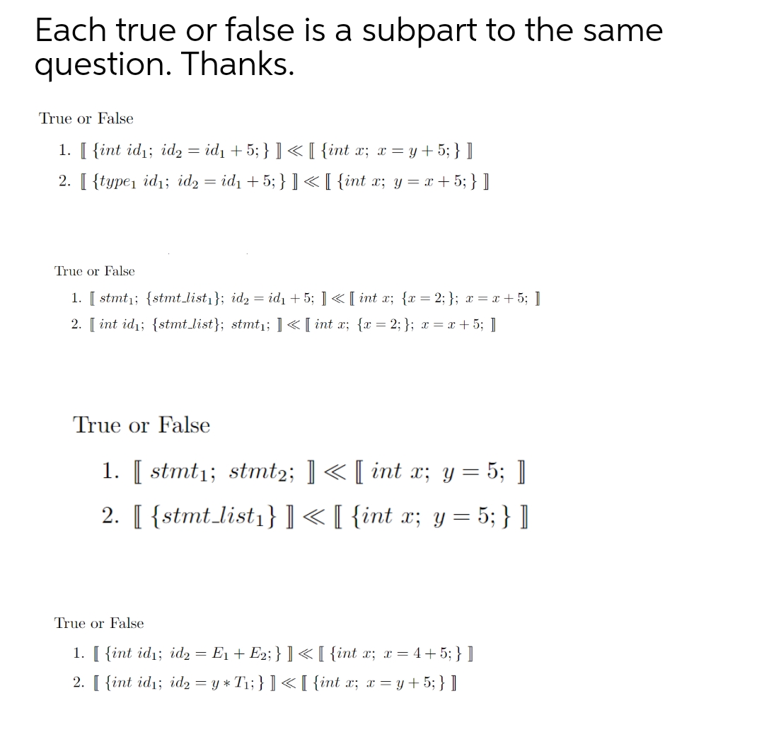 Each true or false is a subpart to the same
question. Thanks.
True or False
1. [ {int id1; id2 = id1 + 5; } ] < [ {int x; x = y+ 5; } ]
2. [ {type, id1; id, = id1 + 5; } ] <[ {int x; y= x+5; } ]
True or False
1. [ stmt1; {stmt list1}; id2 = id1 + 5; ] « [ int x; {x = 2; }; x = x + 5; ]
2. [ int id1; {stmt_list}; stmt1; ]«[ int x; {x = 2; }; x = x + 5; ]
True or False
1. [ stmt1; stmt2; ] < [ int x; y = 5; ]
2. [ {stmt.list,}]<[ {int x; y = 5; } ]
True or False
1. [ {int id1; id2 = E1 + E2; } ] <[ {int x; x= 4+ 5; } ]
2. [ {int id1; id2 = y * T1; } ] < [ {int x; x = y+ 5; } ]
