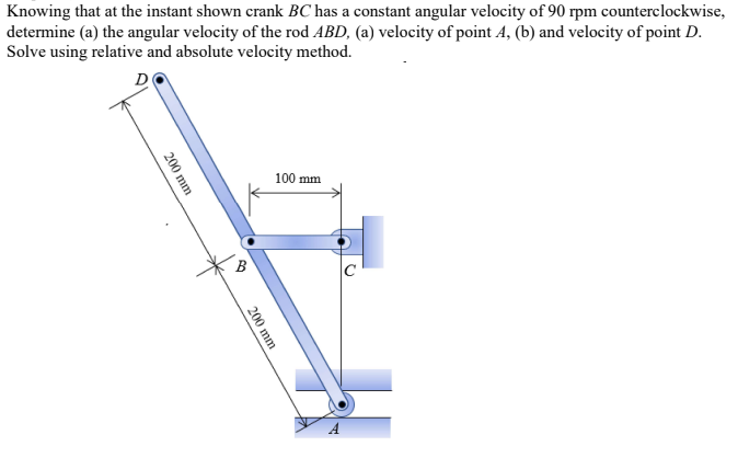 Knowing that at the instant shown crank BC has a constant angular velocity of 90 rpm counterclockwise,
determine (a) the angular velocity of the rod ABD, (a) velocity of point 4, (b) and velocity of point D.
Solve using relative and absolute velocity method.
D
100 mm
200 mm
RO
200 mm
C