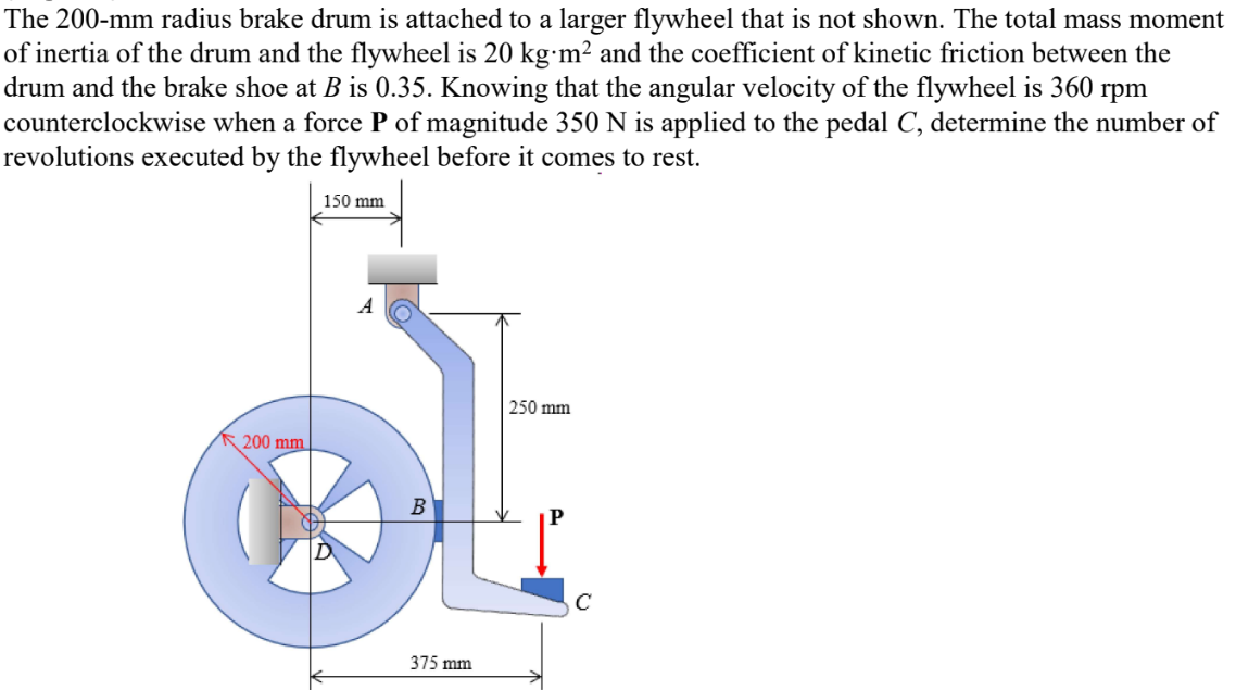 The 200-mm radius brake drum is attached to a larger flywheel that is not shown. The total mass moment
of inertia of the drum and the flywheel is 20 kg.m² and the coefficient of kinetic friction between the
drum and the brake shoe at B is 0.35. Knowing that the angular velocity of the flywheel is 360 rpm
counterclockwise when a force P of magnitude 350 N is applied to the pedal C, determine the number of
revolutions executed by the flywheel before it comes to rest.
150 mm
250 mm
200 mm
B
375 mm