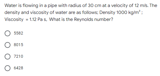 Water is flowing in a pipe with radius of 30 cm at a velocity of 12 m/s. The
density and viscosity of water are as follows; Density 1000 kg/m³;
Viscosity = 1.12 Pa s, What is the Reynolds number?
5582
8015
7210
6428