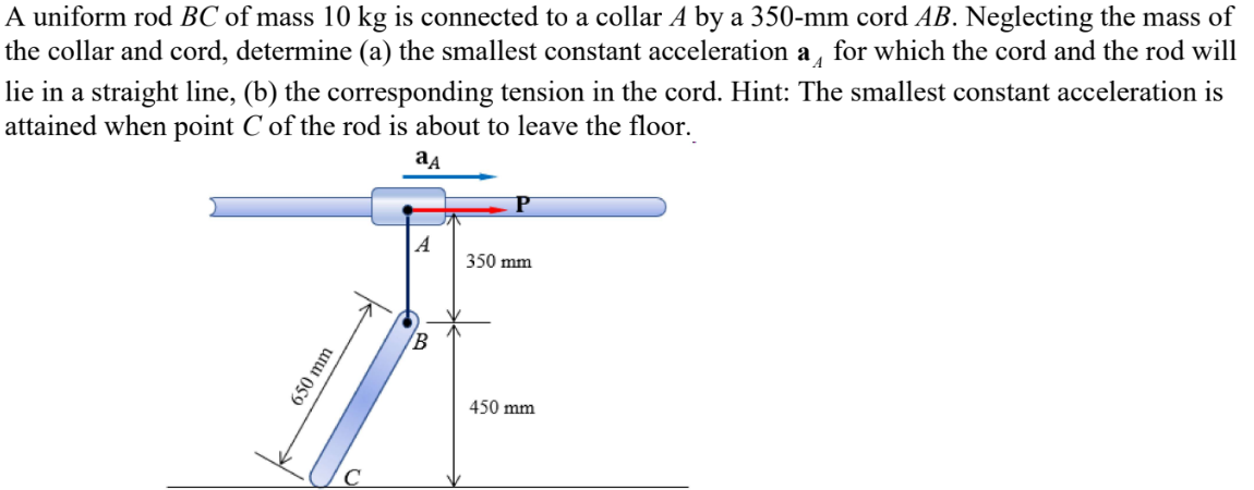 A uniform rod BC of mass 10 kg is connected to a collar A by a 350-mm cord AB. Neglecting the mass of
the collar and cord, determine (a) the smallest constant acceleration a for which the cord and the rod will
lie in a straight line, (b) the corresponding tension in the cord. Hint: The smallest constant acceleration is
attained when point C of the rod is about to leave the floor.
ад
A
350 mm
650 mm
C
B
450 mm