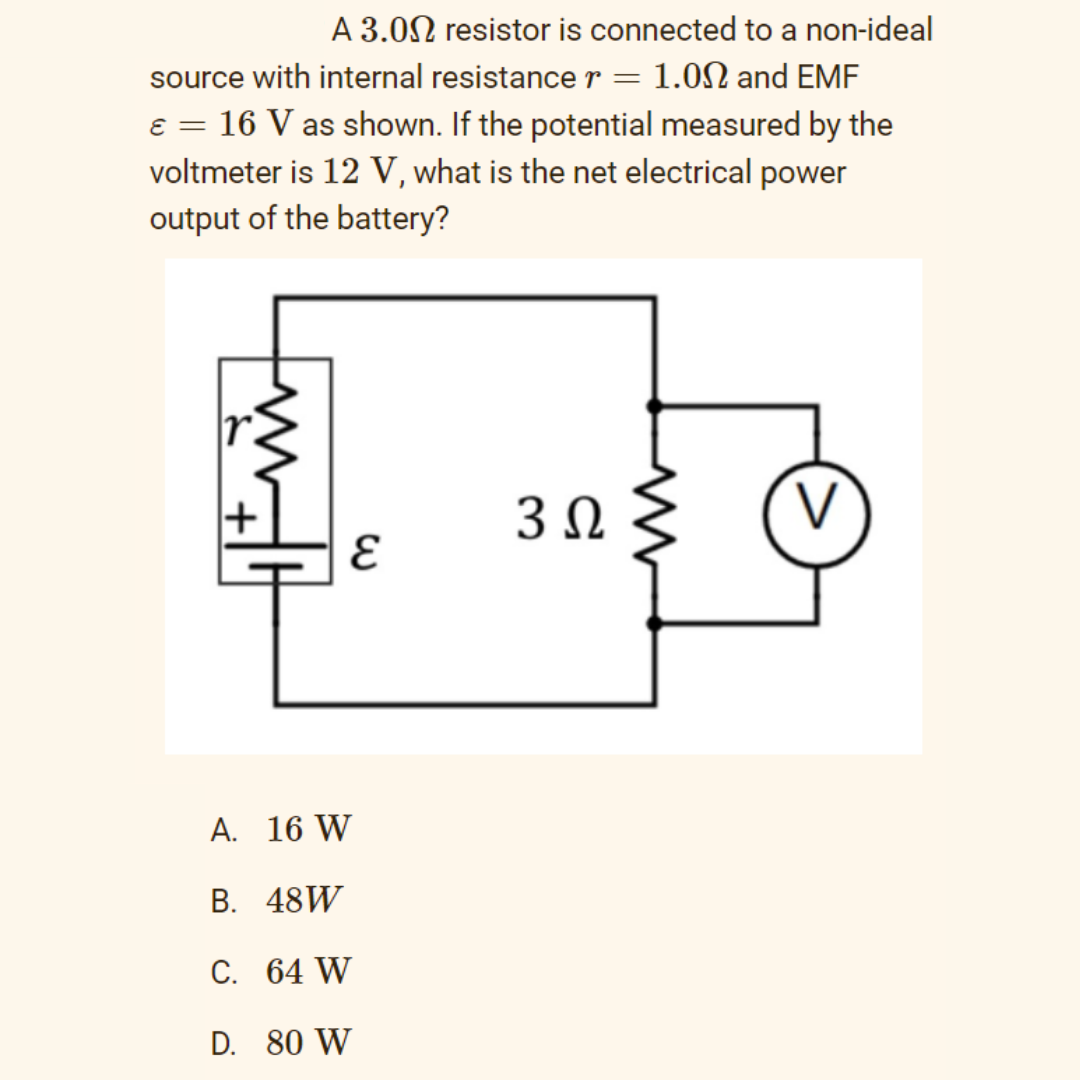 A 3.0N resistor is connected to a non-ideal
source with internal resistance r = 1.0N and EMF
e = 16 V as shown. If the potential measured by the
voltmeter is 12 V, what is the net electrical power
output of the battery?
A. 16 W
В. 48W
C. 64 W
D. 80 W
