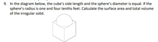 9. In the diagram below, the cube's side length and the sphere's diameter is equal. If the
sphere's radius is one and four tenths feet. Calculate the surface area and total volume
of the irregular solid.
