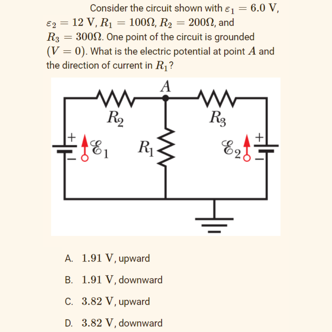 Consider the circuit shown with ɛ1
6.0 V,
E2 = 12 V, R1 = 100N, R2 = 2002, and
R3 = 3002. One point of the circuit is grounded
(V = 0). What is the electric potential at point A and
the direction of current in R1?
A
R2
R3
R1-
Ez
A. 1.91 V, upward
B. 1.91 V, downward
C. 3.82 V, upward
D. 3.82 V, downward
