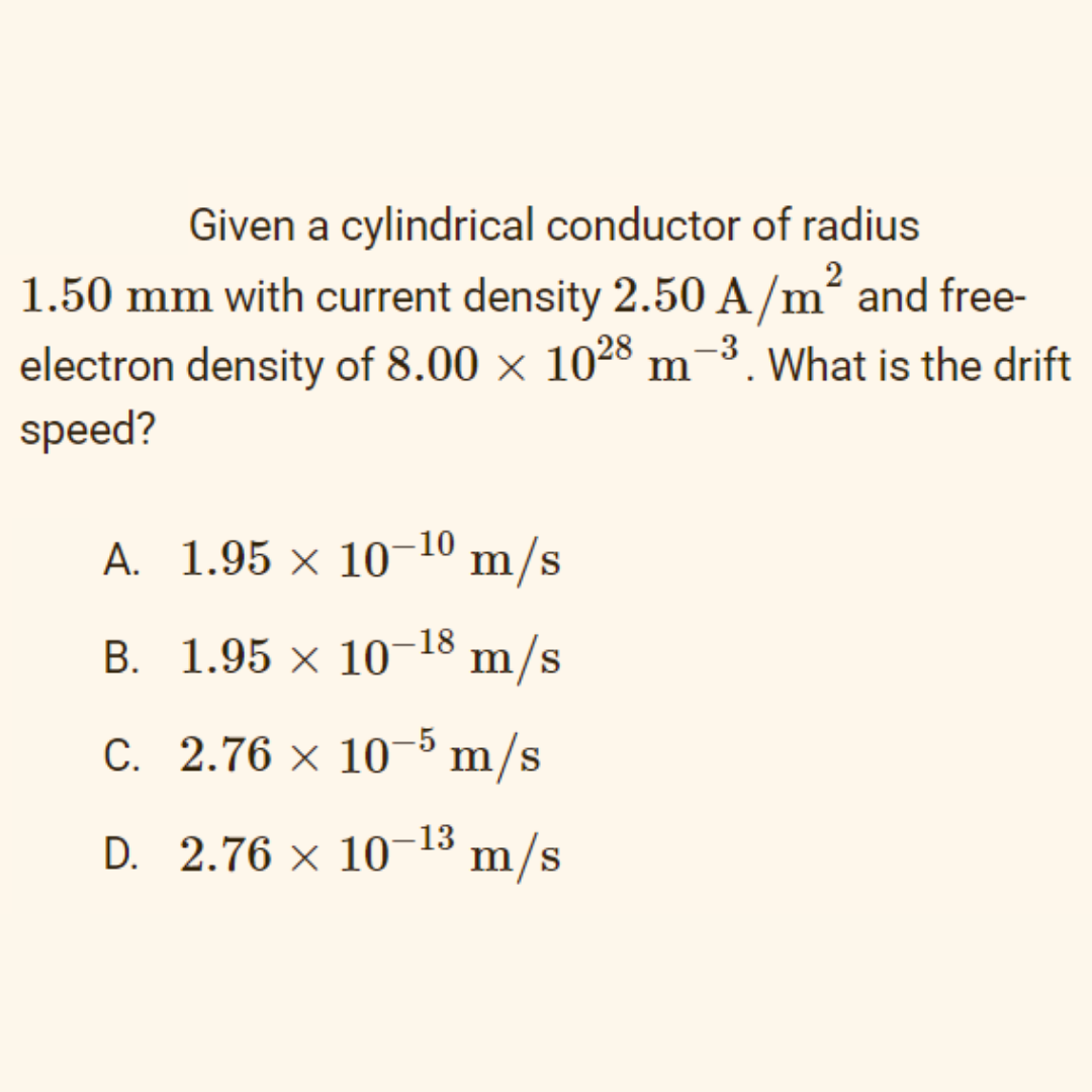 Given a cylindrical conductor of radius
2
1.50 mm with current density 2.50 A/m² and free-
electron density of 8.00 × 1028 m
speed?
-3. What is the drift
A. 1.95 × 10–10 m/s
B. 1.95 × 10-18
m/s
-5
C. 2.76 × 10¬³ m/s
D. 2.76 × 10-13 m/s
-13

