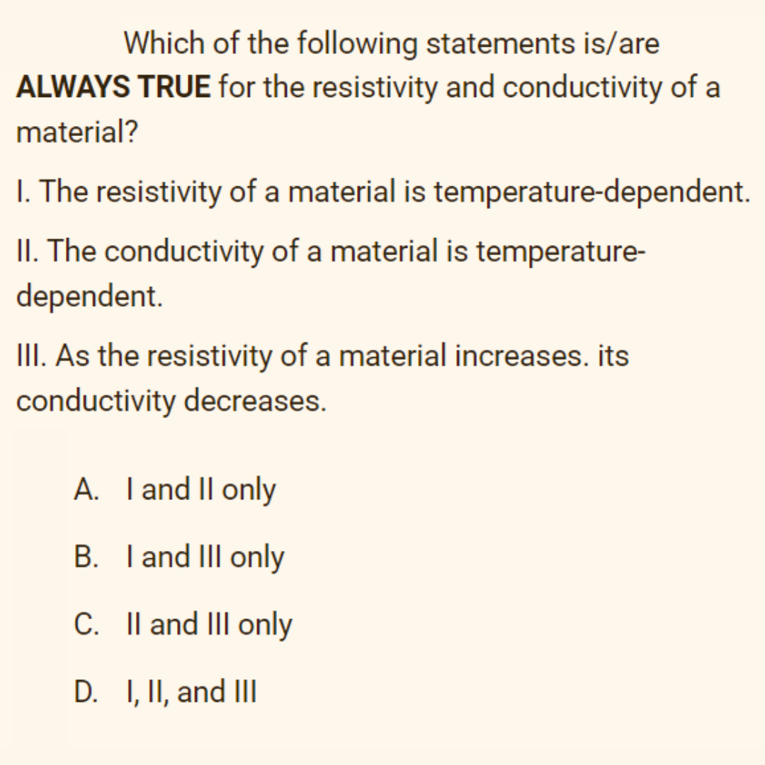 Which of the following statements is/are
ALWAYS TRUE for the resistivity and conductivity of a
material?
I. The resistivity of a material is temperature-dependent.
II. The conductivity of a material is temperature-
dependent.
III. As the resistivity of a material increases. its
conductivity decreases.
A. Tand II only
B. I and III only
С.
C. Il and III only
D. I, II, and II
