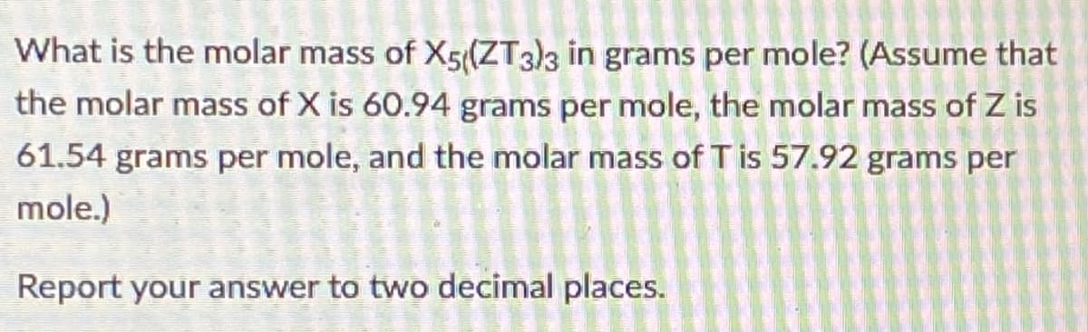 What is the molar mass of X5((ZT3)3 in grams per mole? (Assume that
the molar mass of X is 60.94 grams per mole, the molar mass of Z is
61.54 grams per mole, and the molar mass of T is 57.92 grams per
mole.)
Report your answer to two decimal places.
