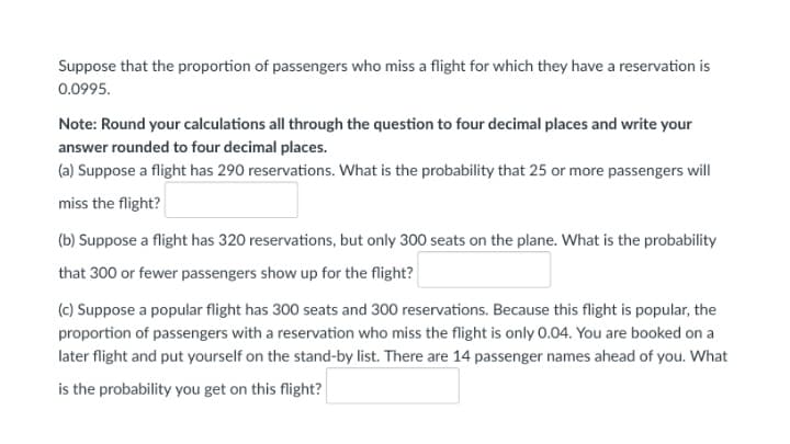 Suppose that the proportion of passengers who miss a flight for which they have a reservation is
0.0995.
Note: Round your calculations all through the question to four decimal places and write your
answer rounded to four decimal places.
(a) Suppose a flight has 290 reservations. What is the probability that 25 or more passengers will
miss the flight?
(b) Suppose a flight has 320 reservations, but only 300 seats on the plane. What is the probability
that 300 or fewer passengers show up for the flight?
(c) Suppose a popular flight has 300 seats and 300 reservations. Because this flight is popular, the
proportion of passengers with a reservation who miss the flight is only 0.04. You are booked on a
later flight and put yourself on the stand-by list. There are 14 passenger names ahead of you. What
is the probability you get on this flight?
