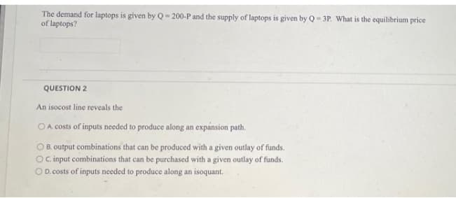 The demand for laptops is given by Q= 200-P and the supply of laptops is given by Q-3P. What is the equilibrium price
of laptops?
QUESTION 2
An isocost line reveals the
O A costs of inputs needed to produce along an expánsion path.
O B. output combinations that can be produced with a given outlay of funds.
O cinput combinations that can be purchased with a given outlay of funds.
O D. costs of inputs needed to produce along an isoquant.
