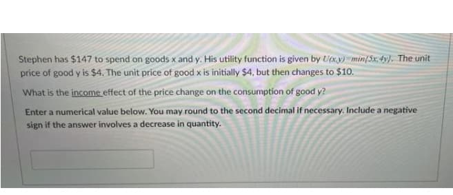 Stephen has $147 to spend on goods x and y. His utility function is given by Uxy) =min{5x, 4y). The unit
price of good y is $4. The unit price of good x is initially $4, but then changes to $10.
What is the income effect of the price change on the consumption of good y?
Enter a numerical value below. You may round to the second decimal if necessary. Include a negative
sign if the answer involves a decrease in quantity.
