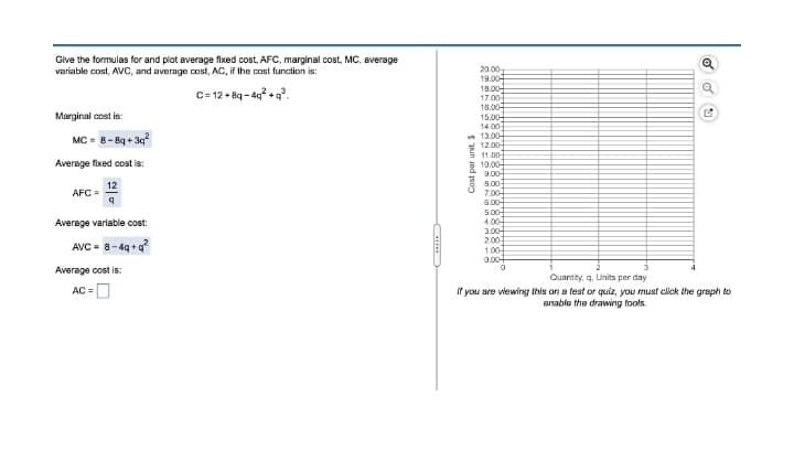 Give the formulas for and plot average fixed cost, AFC, marginal cost, MC, average
variable cost, AVC, and average cost, AC, if the cost function is:
20.00
19.00
18.00
17.00
18.00
15.00-
14.00
n 13.00-
* 12.00
5 11.00
10.00
C= 12 + 8q - 4g? + q.
Marginal cost is:
MC = 8- Bq + 3q
Average fixed cost is:
9.00-
8.00-
12
AFC=
7.00-
6.00-
5.00-
4.00-
Average variable cost:
3.00-
AVC - 8-4q +g?
2.00
1.00
0.00
Average cost is:
Quantity, q. Units per day
AC =|
If you ave viewing this on a test or quiz, you must click the graph to
anable the drawing tools.
