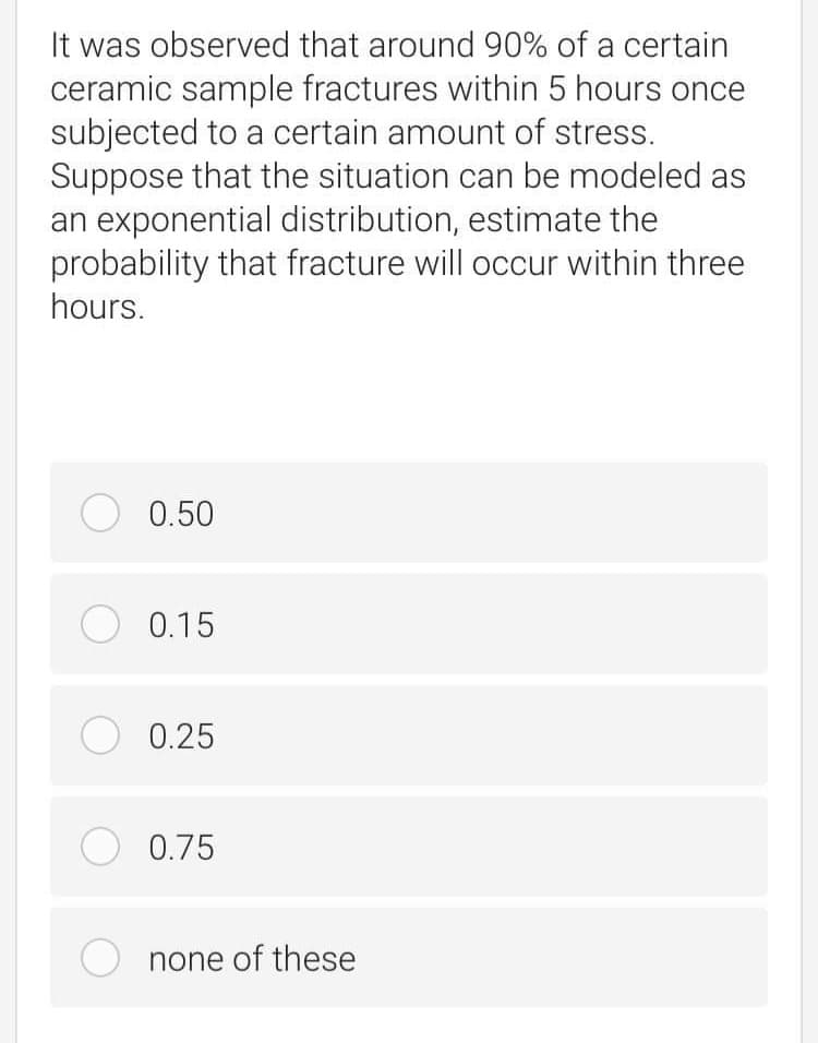 It was observed that around 90% of a certain
ceramic sample fractures within 5 hours once
subjected to a certain amount of stress.
Suppose that the situation can be modeled as
an exponential distribution, estimate the
probability that fracture will occur within three
hours.
O 0.50
O 0.15
O 0.25
O 0.75
none of these
