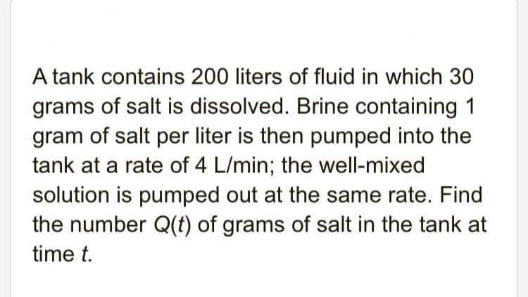A tank contains 200 liters of fluid in which 30
grams of salt is dissolved. Brine containing 1
gram of salt per liter is then pumped into the
tank at a rate of 4 L/min; the well-mixed
solution is pumped out at the same rate. Find
the number Q(t) of grams of salt in the tank at
time t.

