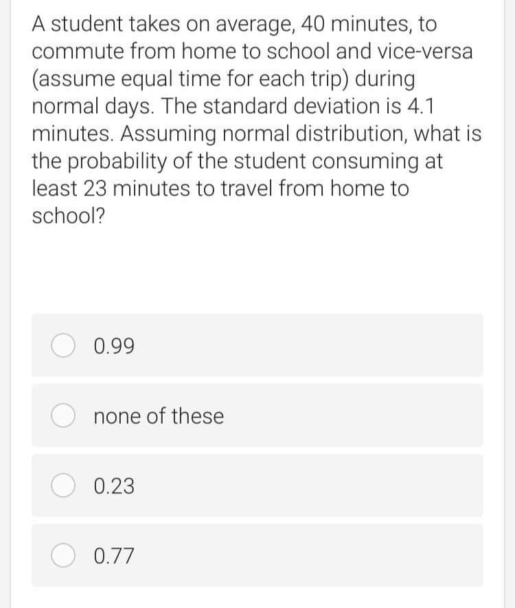 A student takes on average, 40 minutes, to
commute from home to school and vice-versa
(assume equal time for each trip) during
normal days. The standard deviation is 4.1
minutes. Assuming normal distribution, what is
the probability of the student consuming at
least 23 minutes to travel from home to
school?
O 0.99
none of these
O 0.23
O 0.77
