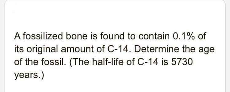 A fossilized bone is found to contain 0.1% of
its original amount of C-14. Determine the age
of the fossil. (The half-life of C-14 is 5730
years.)
