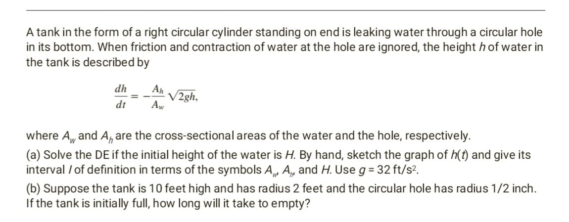A tank in the form of a right circular cylinder standing on end is leaking water through a circular hole
in its bottom. When friction and contraction of water at the hole are ignored, the height h of water in
the tank is described by
dh
Ah
V2gh,
Aw
= -
dt
where A, and A, are the cross-sectional areas of the water and the hole, respectively.
(a) Solve the DE if the initial height of the water is H. By hand, sketch the graph of h(t) and give its
interval / of definition in terms of the symbols A, A, and H. Use g = 32 ft/s?.
(b) Suppose the tank is 10 feet high and has radius 2 feet and the circular hole has radius 1/2 inch.
If the tank is initially full, how long will it take to empty?
