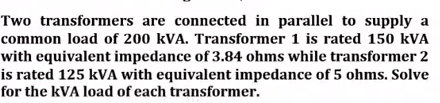 Two transformers are connected in parallel to supply a
common load of 200 kVA. Transformer 1 is rated 150 kVA
with equivalent impedance of 3.84 ohms while transformer 2
is rated 125 kVA with equivalent impedance of 5 ohms. Solve
for the kVA load of each transformer.

