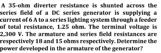 A 35-ohm diverter resistance is shunted across the
series field of a DC series generator is supplying a
current of 6 A to a series lighting system through a feeder
of total resistance, 1.25 ohm. The terminal voltage is
2,300 V. The armature and series field resistances are
respectively 18 and 15 ohms respectively. Determine the
power developed in the armature of the generator?
