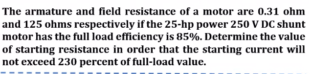 The armature and field resistance of a motor are 0.31 ohm
and 125 ohms respectively if the 25-hp power 250 V DC shunt
motor has the full load efficiency is 85%. Determine the value
of starting resistance in order that the starting current will
not exceed 230 percent of full-load value.
