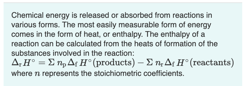 Chemical energy is released or absorbed from reactions in
various forms. The most easily measurable form of energy
comes in the form of heat, or enthalpy. The enthalpy of a
reaction can be calculated from the heats of formation of the
substances involved in the reaction:
Δ. ΗΣ Τ, Δ Η' (products)-Σ η, Δ Η' (reactants)
where n represents the stoichiometric coefficients.

