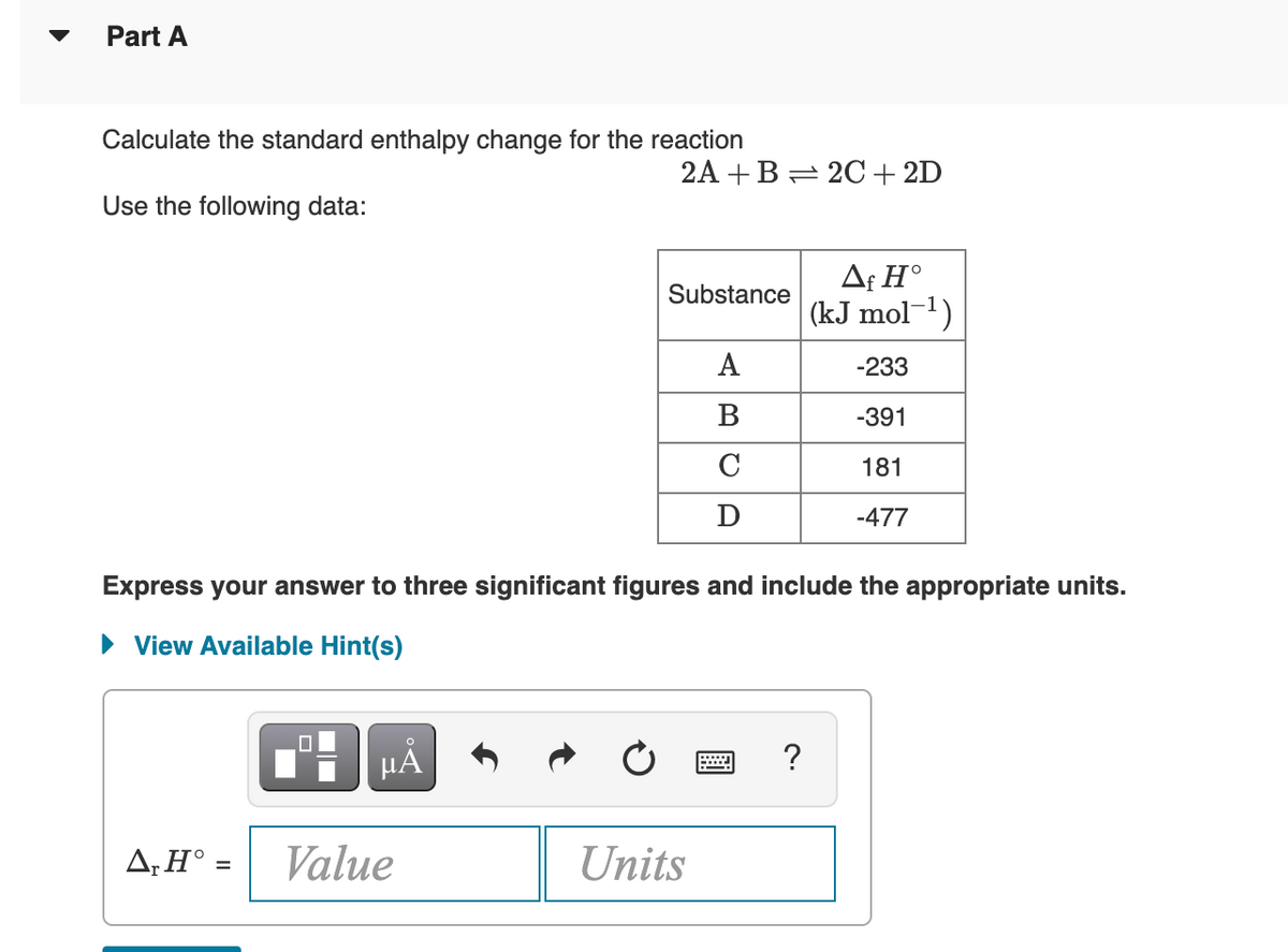 Part A
Calculate the standard enthalpy change for the reaction
2A +B= 2C+2D
Use the following data:
Af H°
(kJ mol-1)
Substance
A
-233
B
-391
C
181
D
-477
Express your answer to three significant figures and include the appropriate units.
• View Available Hint(s)
HA
A,H° =
Value
Units
