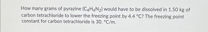 How many grams of pyrazine (C4H4N2) would have to be dissolved in 1.50 kg of
carbon tetrachloride to lower the freezing point by 4.4 °C? The freezing point
constant for carbon tetrachloride is 30. °C/m.
